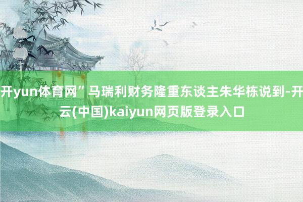 开yun体育网”马瑞利财务隆重东谈主朱华栋说到-开云(中国)kaiyun网页版登录入口