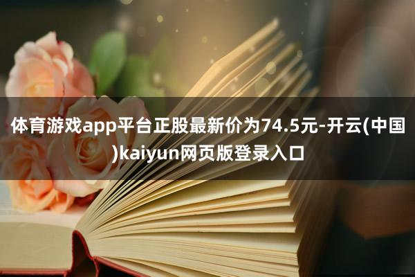 体育游戏app平台正股最新价为74.5元-开云(中国)kaiyun网页版登录入口