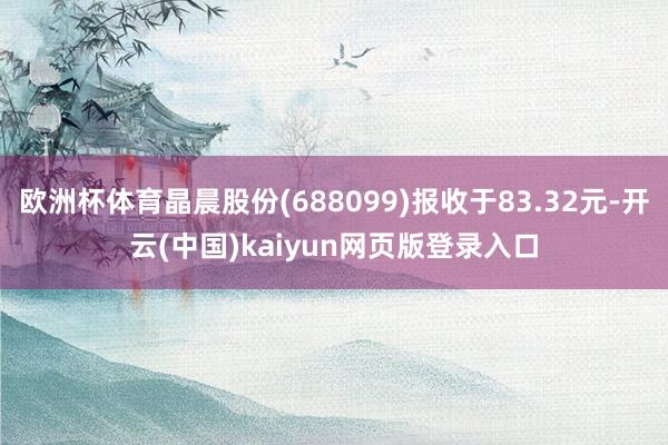 欧洲杯体育晶晨股份(688099)报收于83.32元-开云(中国)kaiyun网页版登录入口