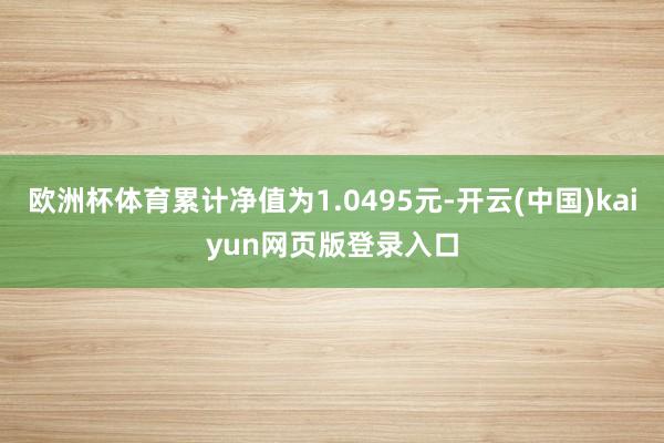 欧洲杯体育累计净值为1.0495元-开云(中国)kaiyun网页版登录入口