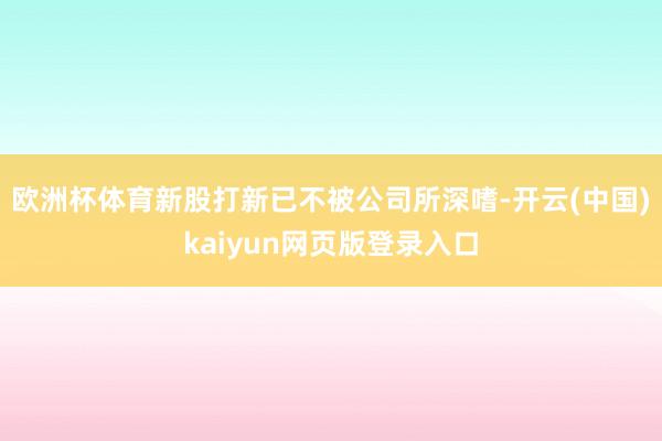 欧洲杯体育新股打新已不被公司所深嗜-开云(中国)kaiyun网页版登录入口