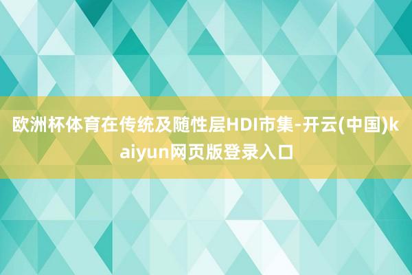 欧洲杯体育在传统及随性层HDI市集-开云(中国)kaiyun网页版登录入口