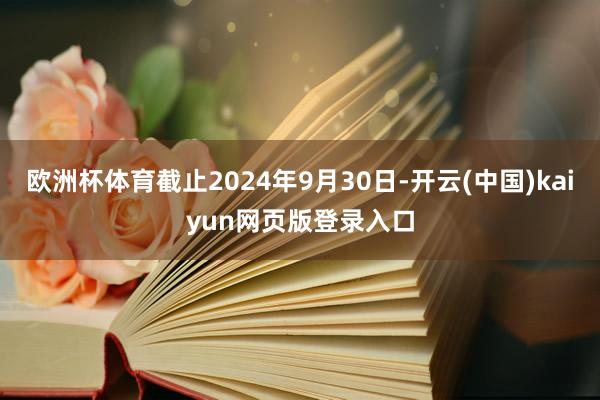 欧洲杯体育截止2024年9月30日-开云(中国)kaiyun网页版登录入口