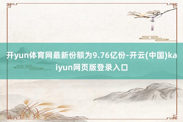 开yun体育网最新份额为9.76亿份-开云(中国)kaiyun网页版登录入口