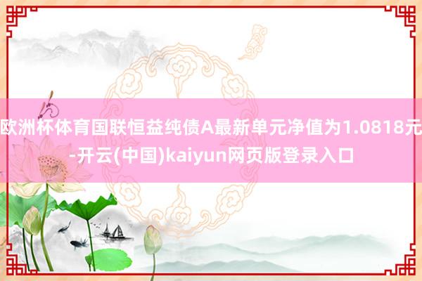 欧洲杯体育国联恒益纯债A最新单元净值为1.0818元-开云(中国)kaiyun网页版登录入口