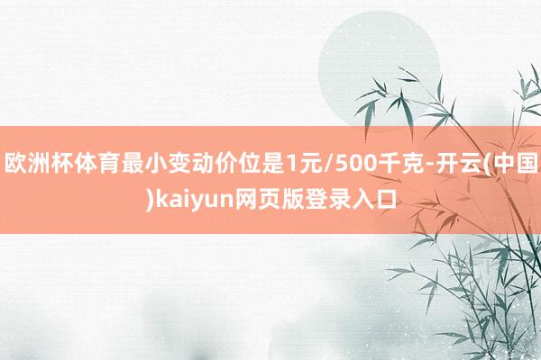 欧洲杯体育最小变动价位是1元/500千克-开云(中国)kaiyun网页版登录入口