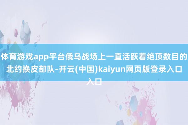 体育游戏app平台俄乌战场上一直活跃着绝顶数目的北约换皮部队-开云(中国)kaiyun网页版登录入口