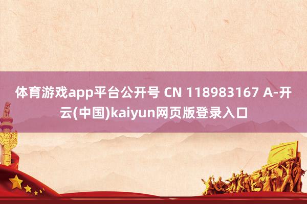 体育游戏app平台公开号 CN 118983167 A-开云(中国)kaiyun网页版登录入口