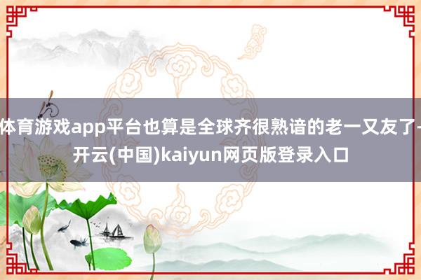 体育游戏app平台也算是全球齐很熟谙的老一又友了-开云(中国)kaiyun网页版登录入口