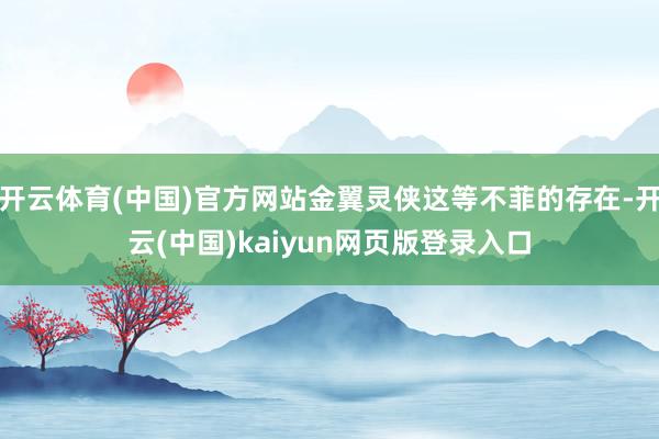 开云体育(中国)官方网站金翼灵侠这等不菲的存在-开云(中国)kaiyun网页版登录入口