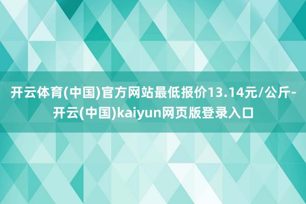 开云体育(中国)官方网站最低报价13.14元/公斤-开云(中国)kaiyun网页版登录入口